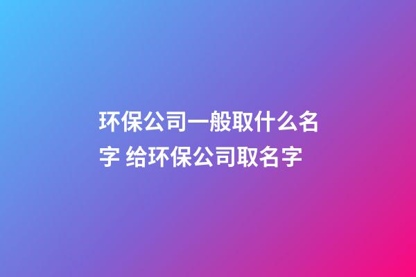 环保公司一般取什么名字 给环保公司取名字-第1张-公司起名-玄机派